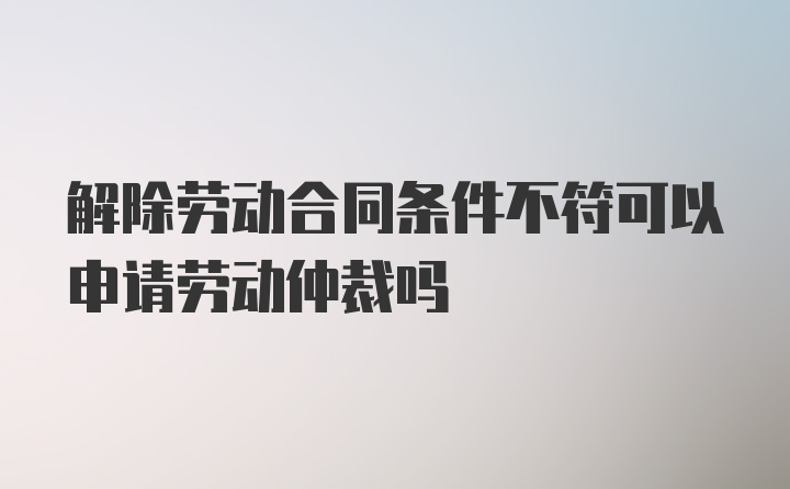 解除劳动合同条件不符可以申请劳动仲裁吗