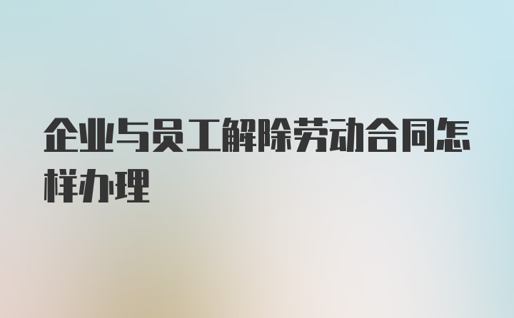 企业与员工解除劳动合同怎样办理