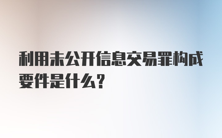 利用未公开信息交易罪构成要件是什么？