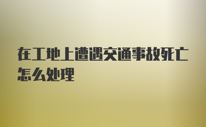 在工地上遭遇交通事故死亡怎么处理