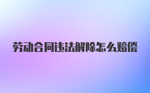 劳动合同违法解除怎么赔偿