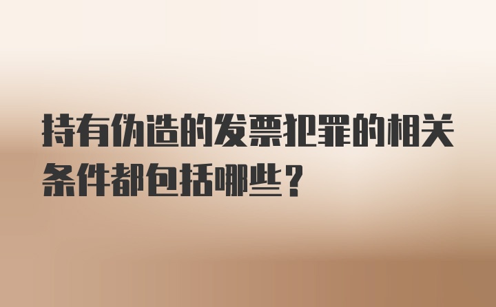 持有伪造的发票犯罪的相关条件都包括哪些？