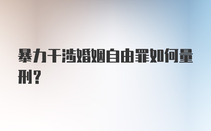 暴力干涉婚姻自由罪如何量刑？