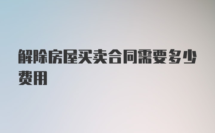 解除房屋买卖合同需要多少费用