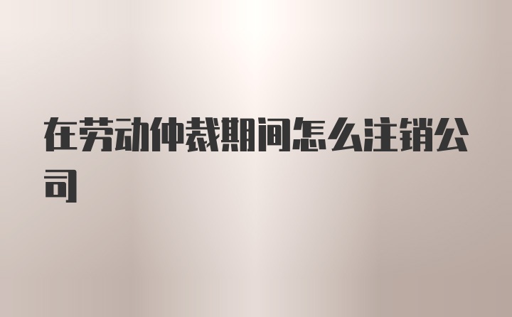 在劳动仲裁期间怎么注销公司