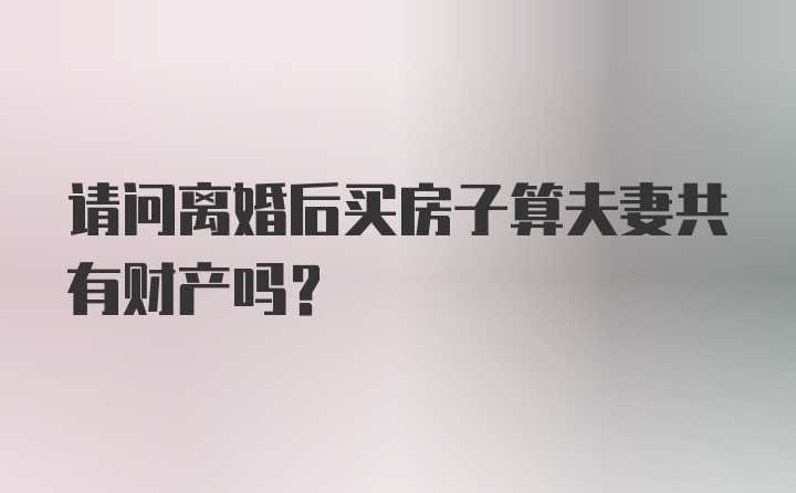 请问离婚后买房子算夫妻共有财产吗？