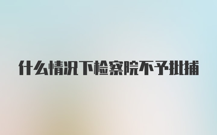 什么情况下检察院不予批捕