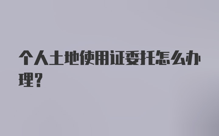 个人土地使用证委托怎么办理？