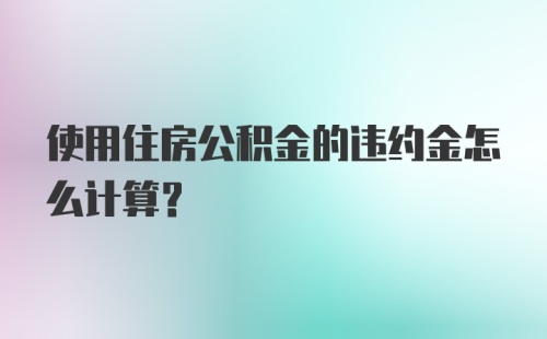 使用住房公积金的违约金怎么计算？