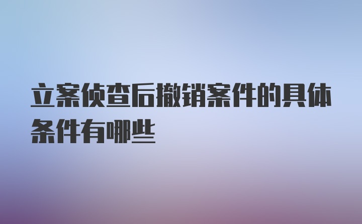 立案侦查后撤销案件的具体条件有哪些