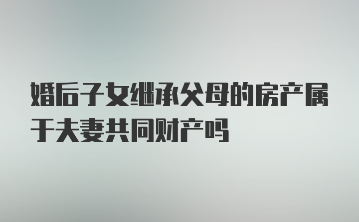 婚后子女继承父母的房产属于夫妻共同财产吗