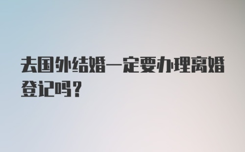 去国外结婚一定要办理离婚登记吗？