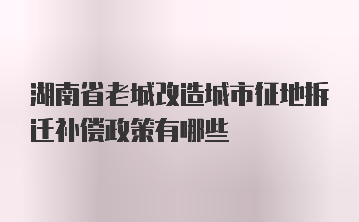 湖南省老城改造城市征地拆迁补偿政策有哪些