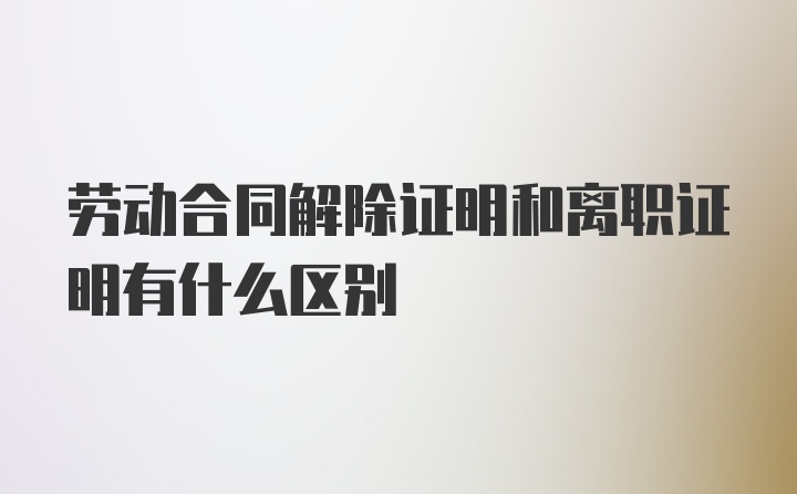 劳动合同解除证明和离职证明有什么区别