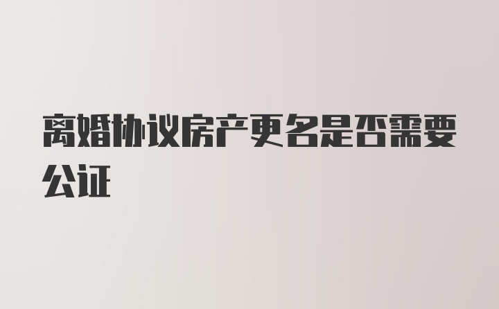 离婚协议房产更名是否需要公证