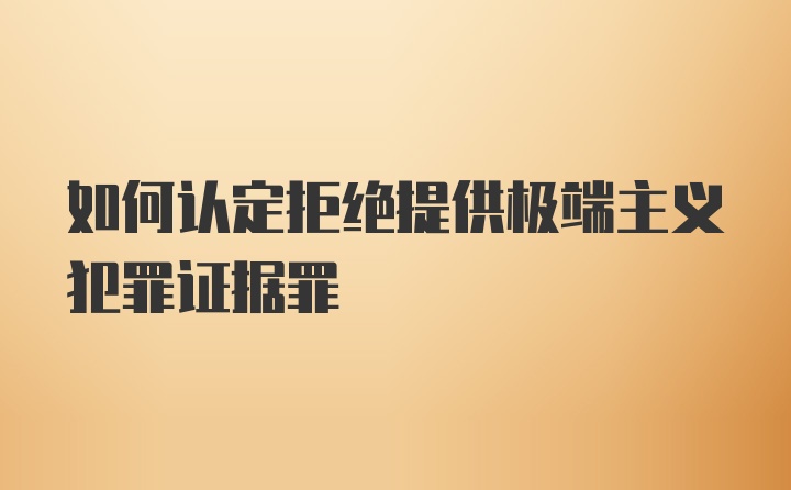 如何认定拒绝提供极端主义犯罪证据罪