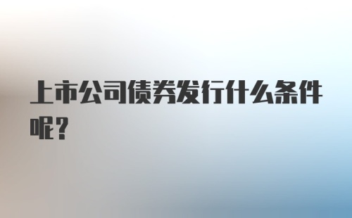 上市公司债券发行什么条件呢？