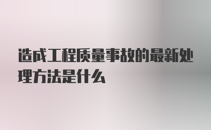 造成工程质量事故的最新处理方法是什么