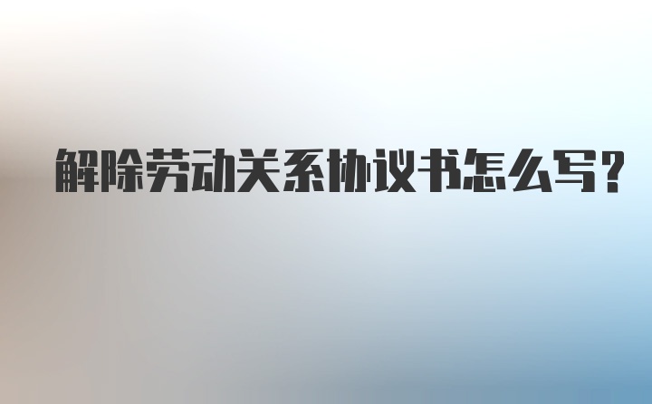 解除劳动关系协议书怎么写？