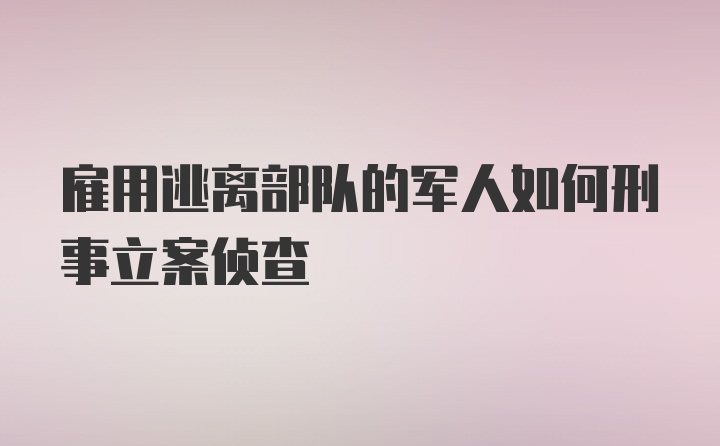 雇用逃离部队的军人如何刑事立案侦查