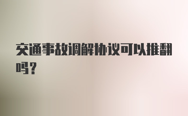 交通事故调解协议可以推翻吗？