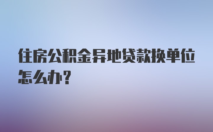 住房公积金异地贷款换单位怎么办？