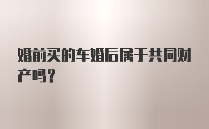 婚前买的车婚后属于共同财产吗？