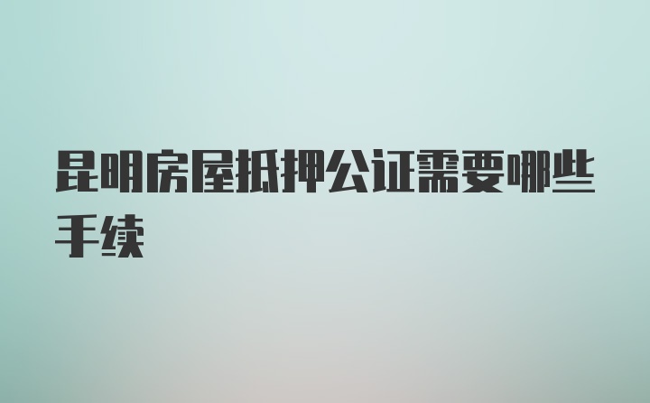 昆明房屋抵押公证需要哪些手续