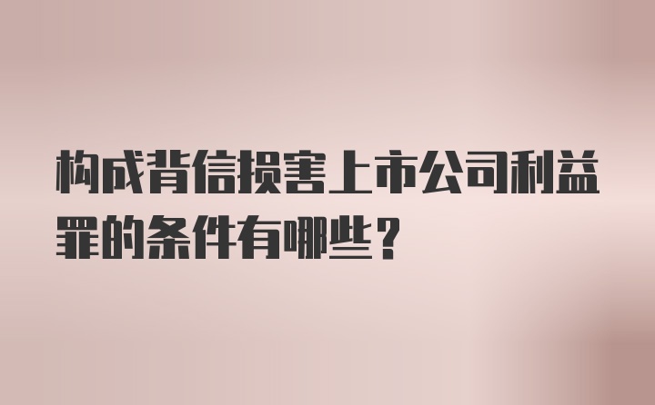 构成背信损害上市公司利益罪的条件有哪些？