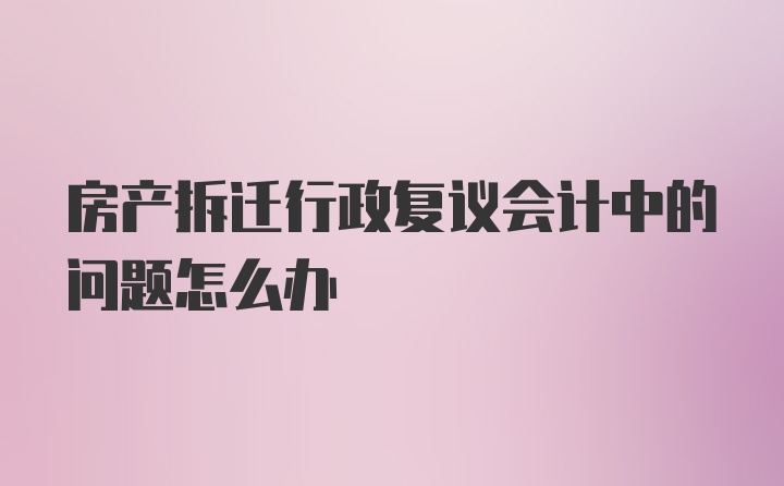 房产拆迁行政复议会计中的问题怎么办