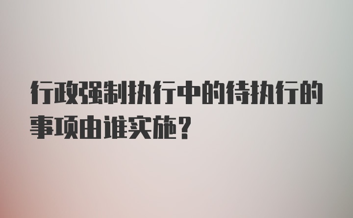 行政强制执行中的待执行的事项由谁实施?