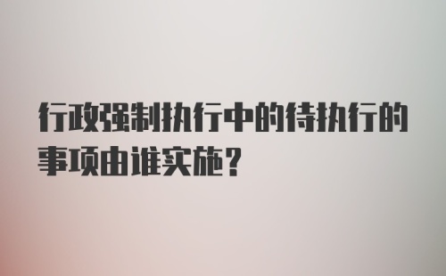 行政强制执行中的待执行的事项由谁实施?