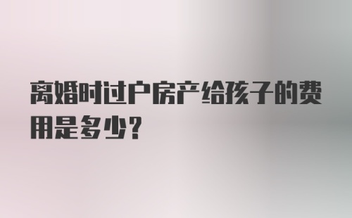 离婚时过户房产给孩子的费用是多少？