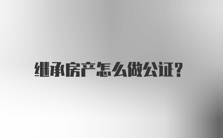 继承房产怎么做公证？