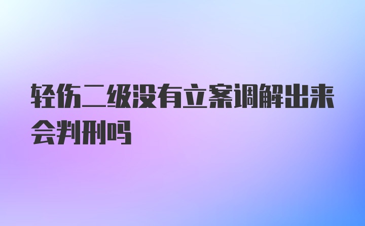 轻伤二级没有立案调解出来会判刑吗