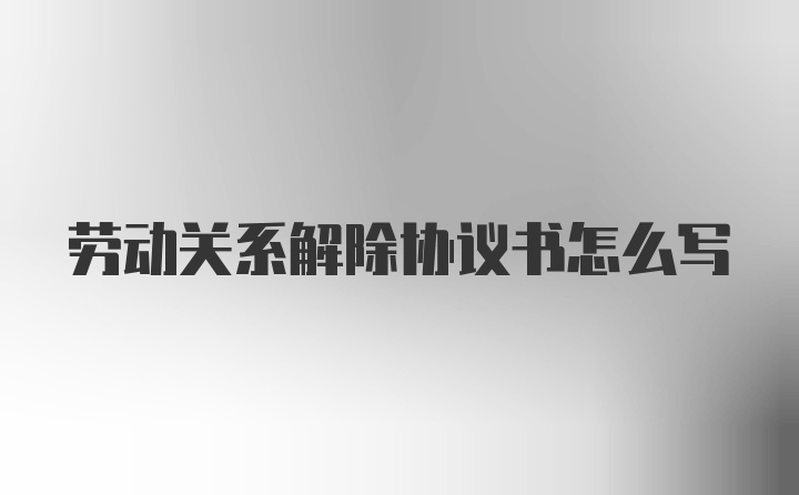 劳动关系解除协议书怎么写