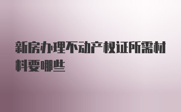 新房办理不动产权证所需材料要哪些