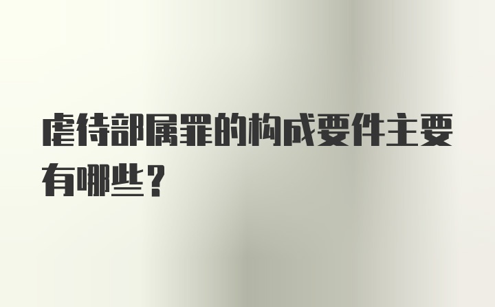 虐待部属罪的构成要件主要有哪些？