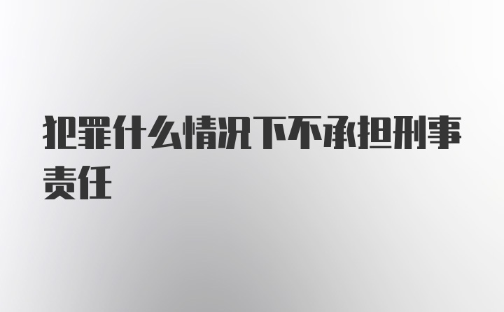 犯罪什么情况下不承担刑事责任