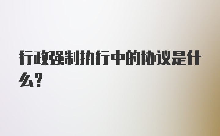 行政强制执行中的协议是什么？