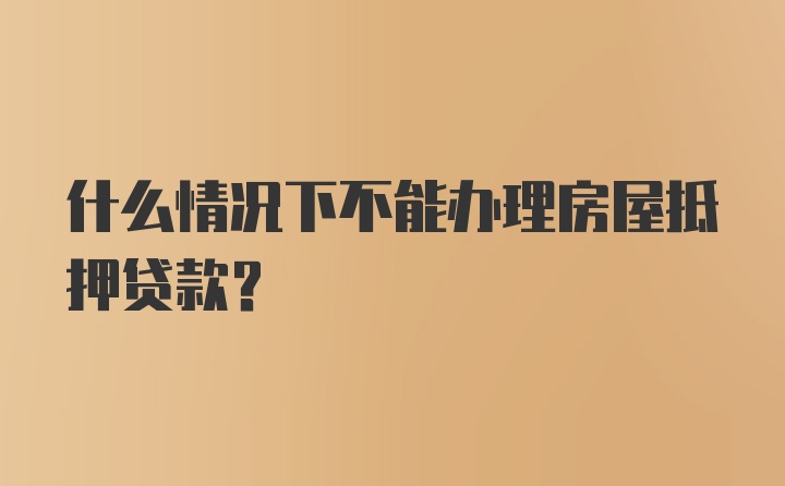 什么情况下不能办理房屋抵押贷款？