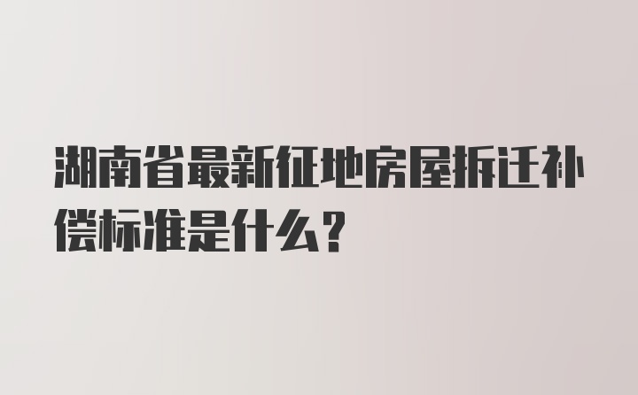湖南省最新征地房屋拆迁补偿标准是什么？