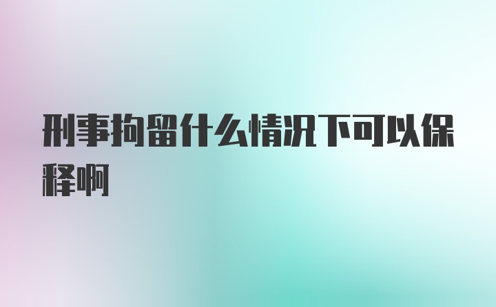 刑事拘留什么情况下可以保释啊