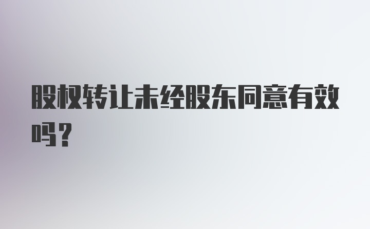 股权转让未经股东同意有效吗？