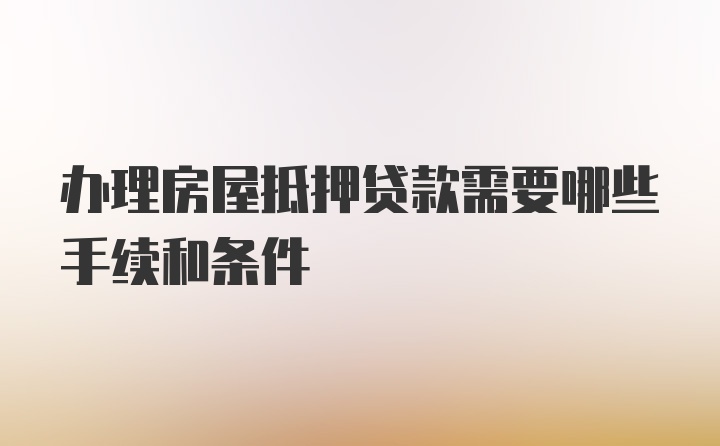 办理房屋抵押贷款需要哪些手续和条件