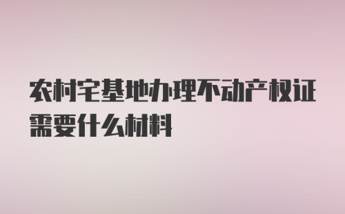 农村宅基地办理不动产权证需要什么材料