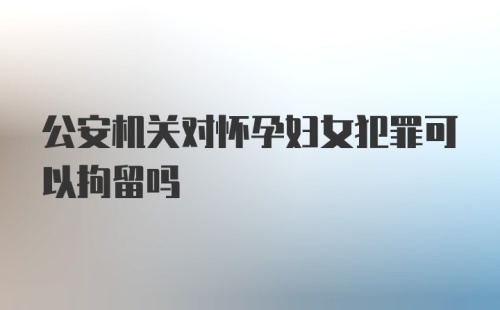 公安机关对怀孕妇女犯罪可以拘留吗