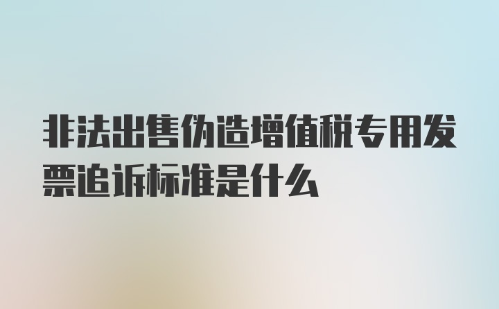 非法出售伪造增值税专用发票追诉标准是什么