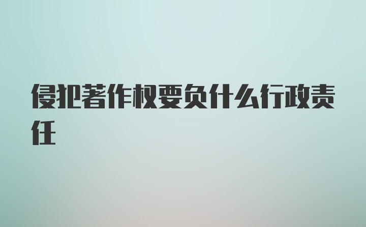 侵犯著作权要负什么行政责任