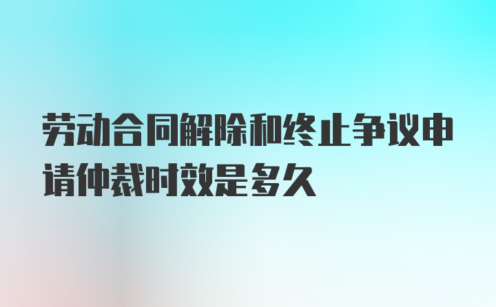 劳动合同解除和终止争议申请仲裁时效是多久